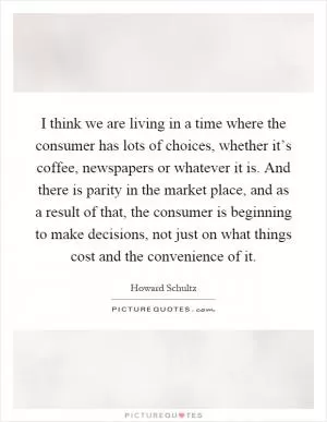 I think we are living in a time where the consumer has lots of choices, whether it’s coffee, newspapers or whatever it is. And there is parity in the market place, and as a result of that, the consumer is beginning to make decisions, not just on what things cost and the convenience of it Picture Quote #1