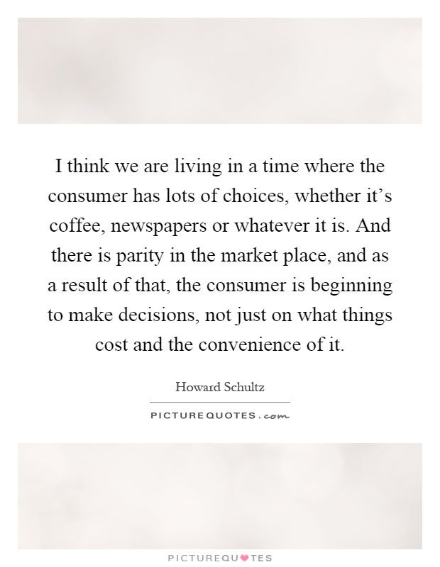 I think we are living in a time where the consumer has lots of choices, whether it's coffee, newspapers or whatever it is. And there is parity in the market place, and as a result of that, the consumer is beginning to make decisions, not just on what things cost and the convenience of it Picture Quote #1