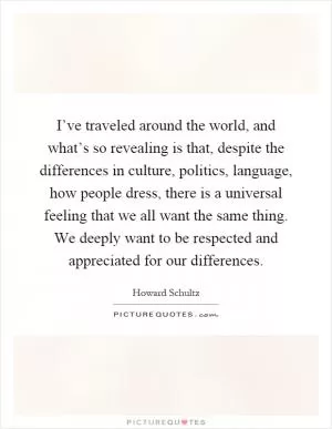I’ve traveled around the world, and what’s so revealing is that, despite the differences in culture, politics, language, how people dress, there is a universal feeling that we all want the same thing. We deeply want to be respected and appreciated for our differences Picture Quote #1