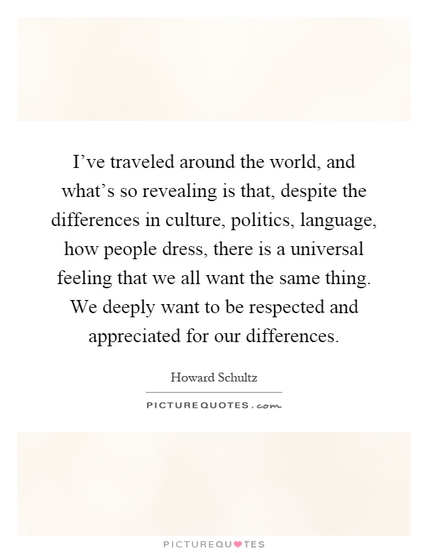 I've traveled around the world, and what's so revealing is that, despite the differences in culture, politics, language, how people dress, there is a universal feeling that we all want the same thing. We deeply want to be respected and appreciated for our differences Picture Quote #1