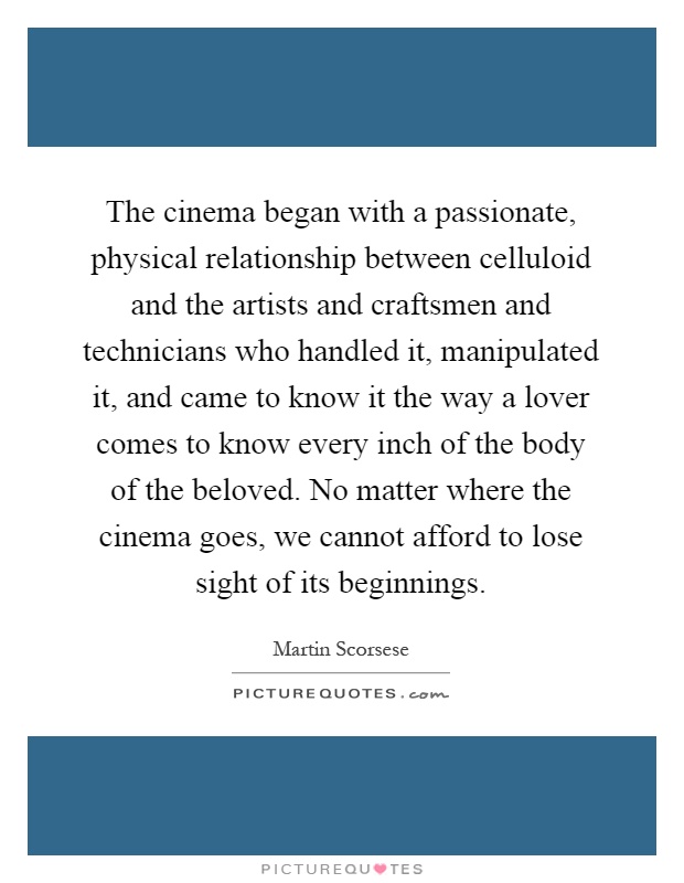 The cinema began with a passionate, physical relationship between celluloid and the artists and craftsmen and technicians who handled it, manipulated it, and came to know it the way a lover comes to know every inch of the body of the beloved. No matter where the cinema goes, we cannot afford to lose sight of its beginnings Picture Quote #1