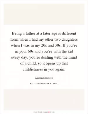 Being a father at a later age is different from when I had my other two daughters when I was in my 20s and 30s. If you’re in your 60s and you’re with the kid every day, you’re dealing with the mind of a child, so it opens up that childishness in you again Picture Quote #1