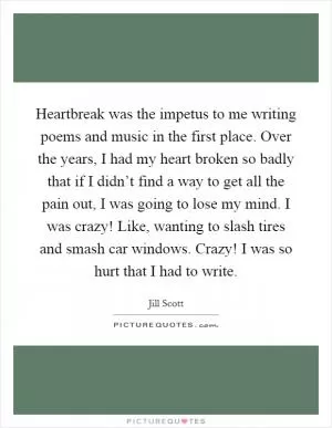 Heartbreak was the impetus to me writing poems and music in the first place. Over the years, I had my heart broken so badly that if I didn’t find a way to get all the pain out, I was going to lose my mind. I was crazy! Like, wanting to slash tires and smash car windows. Crazy! I was so hurt that I had to write Picture Quote #1