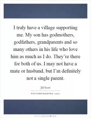 I truly have a village supporting me. My son has godmothers, godfathers, grandparents and so many others in his life who love him as much as I do. They’re there for both of us. I may not have a mate or husband, but I’m definitely not a single parent Picture Quote #1