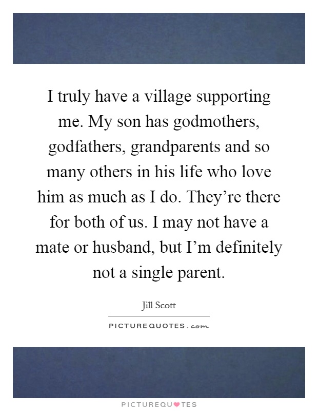 I truly have a village supporting me. My son has godmothers, godfathers, grandparents and so many others in his life who love him as much as I do. They're there for both of us. I may not have a mate or husband, but I'm definitely not a single parent Picture Quote #1