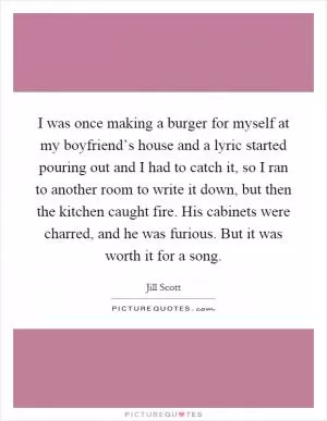 I was once making a burger for myself at my boyfriend’s house and a lyric started pouring out and I had to catch it, so I ran to another room to write it down, but then the kitchen caught fire. His cabinets were charred, and he was furious. But it was worth it for a song Picture Quote #1