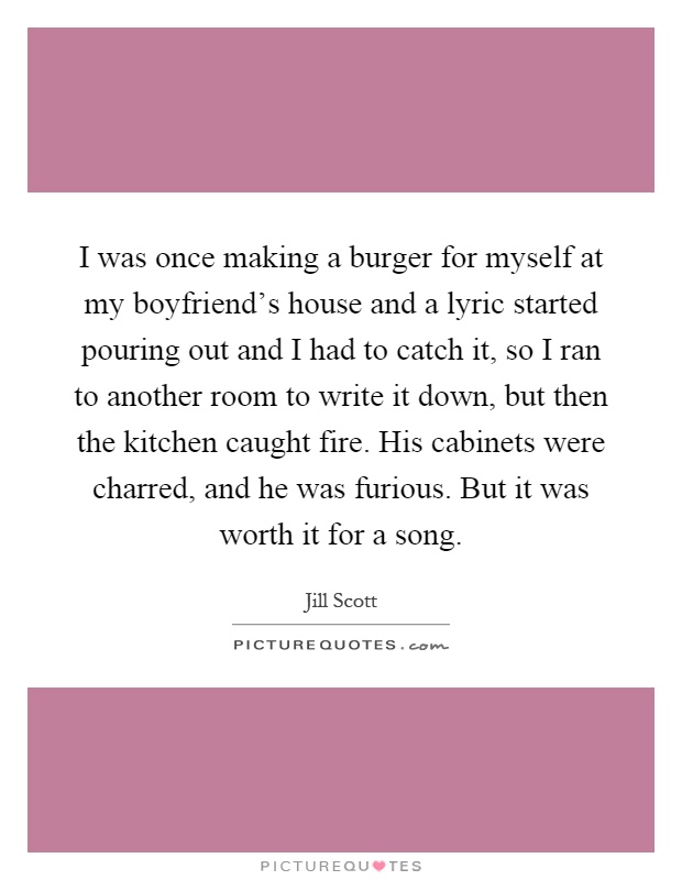 I was once making a burger for myself at my boyfriend's house and a lyric started pouring out and I had to catch it, so I ran to another room to write it down, but then the kitchen caught fire. His cabinets were charred, and he was furious. But it was worth it for a song Picture Quote #1