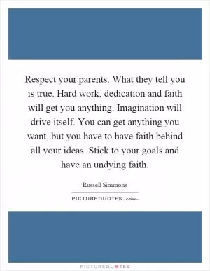 Respect your parents. What they tell you is true. Hard work, dedication and faith will get you anything. Imagination will drive itself. You can get anything you want, but you have to have faith behind all your ideas. Stick to your goals and have an undying faith Picture Quote #1