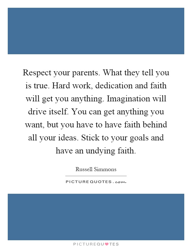 Respect your parents. What they tell you is true. Hard work, dedication and faith will get you anything. Imagination will drive itself. You can get anything you want, but you have to have faith behind all your ideas. Stick to your goals and have an undying faith Picture Quote #1