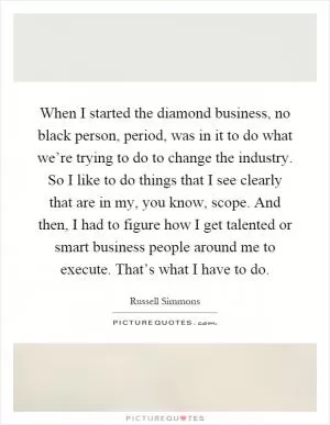 When I started the diamond business, no black person, period, was in it to do what we’re trying to do to change the industry. So I like to do things that I see clearly that are in my, you know, scope. And then, I had to figure how I get talented or smart business people around me to execute. That’s what I have to do Picture Quote #1