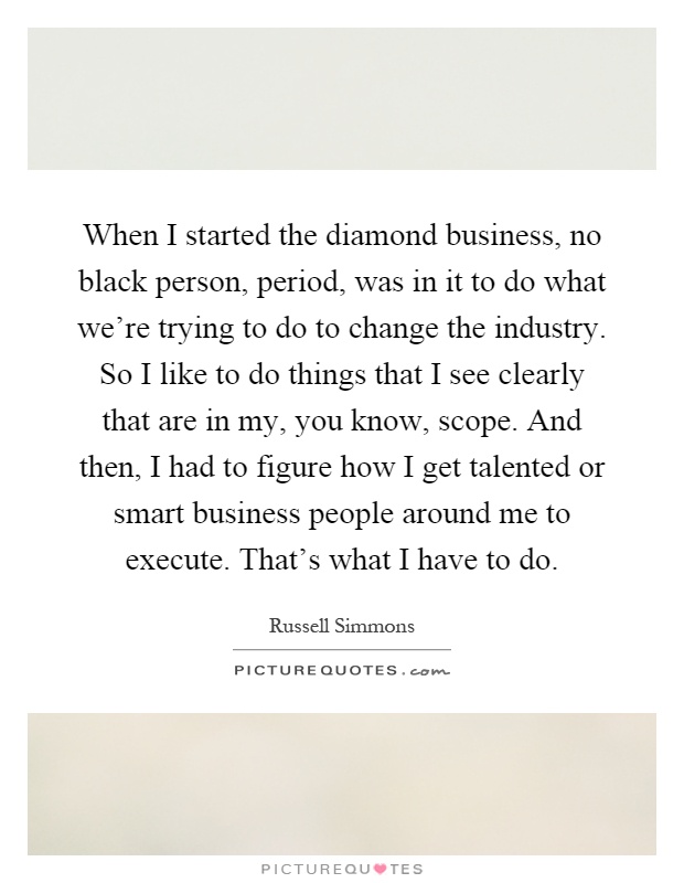 When I started the diamond business, no black person, period, was in it to do what we're trying to do to change the industry. So I like to do things that I see clearly that are in my, you know, scope. And then, I had to figure how I get talented or smart business people around me to execute. That's what I have to do Picture Quote #1