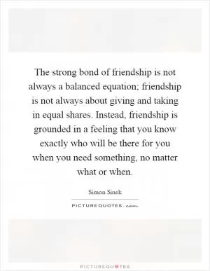 The strong bond of friendship is not always a balanced equation; friendship is not always about giving and taking in equal shares. Instead, friendship is grounded in a feeling that you know exactly who will be there for you when you need something, no matter what or when Picture Quote #1