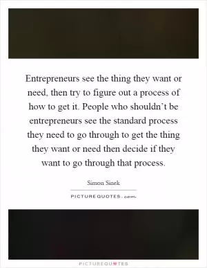 Entrepreneurs see the thing they want or need, then try to figure out a process of how to get it. People who shouldn’t be entrepreneurs see the standard process they need to go through to get the thing they want or need then decide if they want to go through that process Picture Quote #1