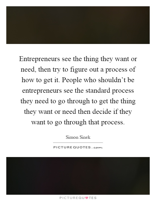 Entrepreneurs see the thing they want or need, then try to figure out a process of how to get it. People who shouldn't be entrepreneurs see the standard process they need to go through to get the thing they want or need then decide if they want to go through that process Picture Quote #1