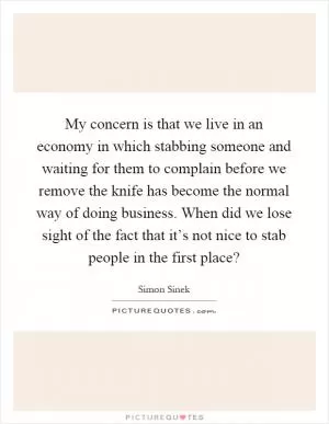 My concern is that we live in an economy in which stabbing someone and waiting for them to complain before we remove the knife has become the normal way of doing business. When did we lose sight of the fact that it’s not nice to stab people in the first place? Picture Quote #1