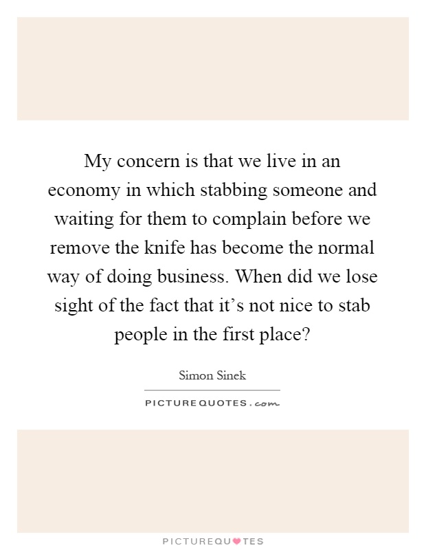 My concern is that we live in an economy in which stabbing someone and waiting for them to complain before we remove the knife has become the normal way of doing business. When did we lose sight of the fact that it's not nice to stab people in the first place? Picture Quote #1