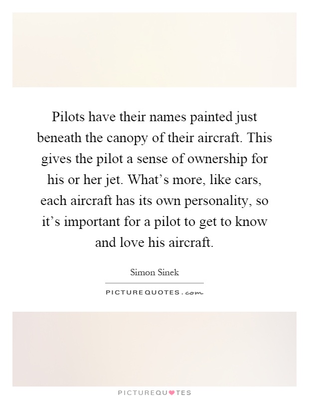 Pilots have their names painted just beneath the canopy of their aircraft. This gives the pilot a sense of ownership for his or her jet. What's more, like cars, each aircraft has its own personality, so it's important for a pilot to get to know and love his aircraft Picture Quote #1