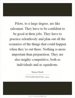 Pilots, to a large degree, are like salesmen. They have to be confident to be good at their jobs. They have to practice relentlessly and plan out all the scenarios of the things that could happen when they’re out there. Nothing is more important than preparation. They are also mighty competitive, both as individuals and as squadrons Picture Quote #1