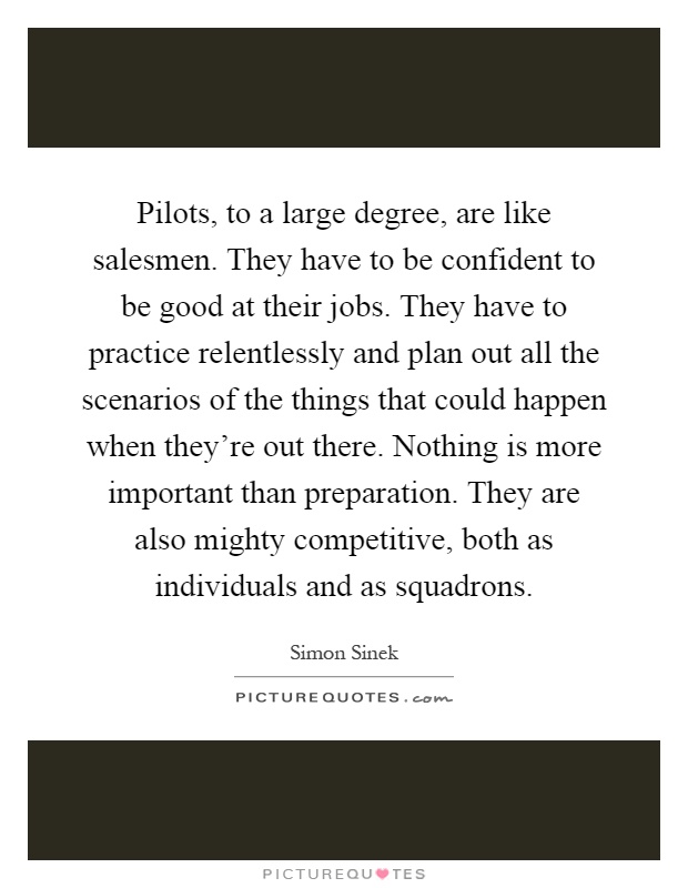 Pilots, to a large degree, are like salesmen. They have to be confident to be good at their jobs. They have to practice relentlessly and plan out all the scenarios of the things that could happen when they're out there. Nothing is more important than preparation. They are also mighty competitive, both as individuals and as squadrons Picture Quote #1