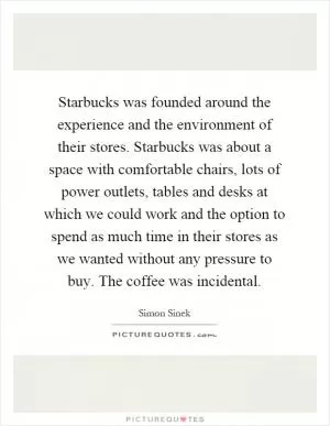 Starbucks was founded around the experience and the environment of their stores. Starbucks was about a space with comfortable chairs, lots of power outlets, tables and desks at which we could work and the option to spend as much time in their stores as we wanted without any pressure to buy. The coffee was incidental Picture Quote #1