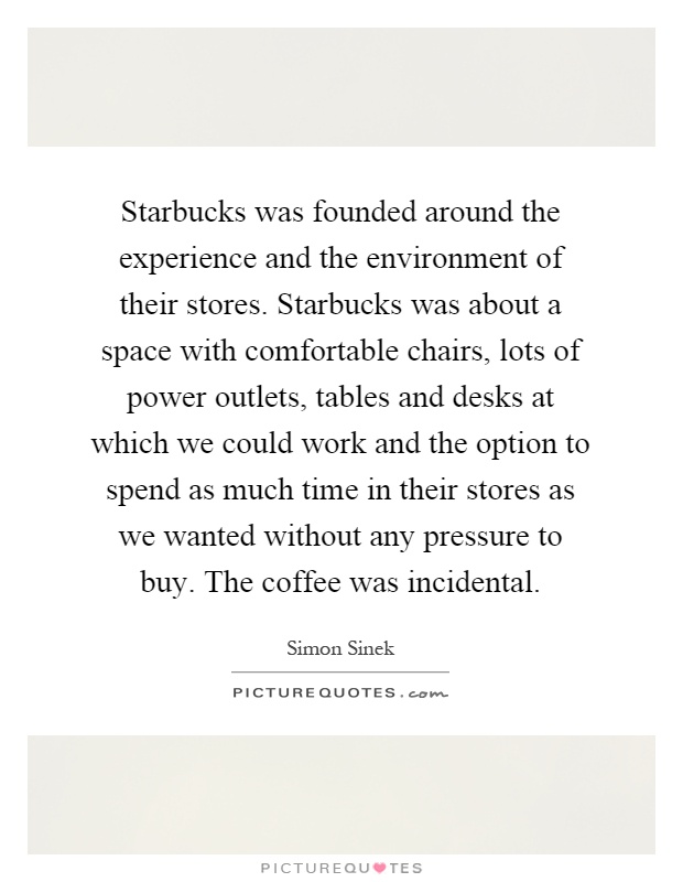 Starbucks was founded around the experience and the environment of their stores. Starbucks was about a space with comfortable chairs, lots of power outlets, tables and desks at which we could work and the option to spend as much time in their stores as we wanted without any pressure to buy. The coffee was incidental Picture Quote #1