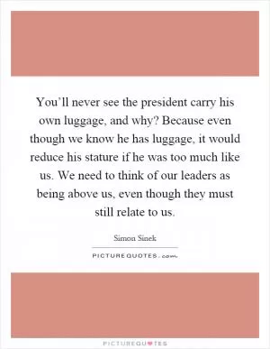 You’ll never see the president carry his own luggage, and why? Because even though we know he has luggage, it would reduce his stature if he was too much like us. We need to think of our leaders as being above us, even though they must still relate to us Picture Quote #1
