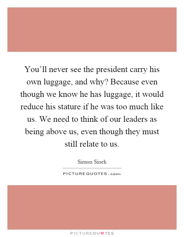 You'll never see the president carry his own luggage, and why? Because even though we know he has luggage, it would reduce his stature if he was too much like us. We need to think of our leaders as being above us, even though they must still relate to us Picture Quote #1