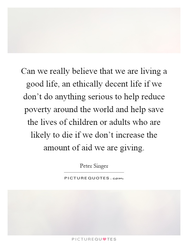 Can we really believe that we are living a good life, an ethically decent life if we don't do anything serious to help reduce poverty around the world and help save the lives of children or adults who are likely to die if we don't increase the amount of aid we are giving Picture Quote #1
