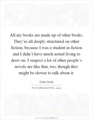 All my books are made up of other books. They’re all deeply structured on other fiction, because I was a student in fiction and I didn’t have much actual living to draw on. I suspect a lot of other people’s novels are like that, too, though they might be slower to talk about it Picture Quote #1