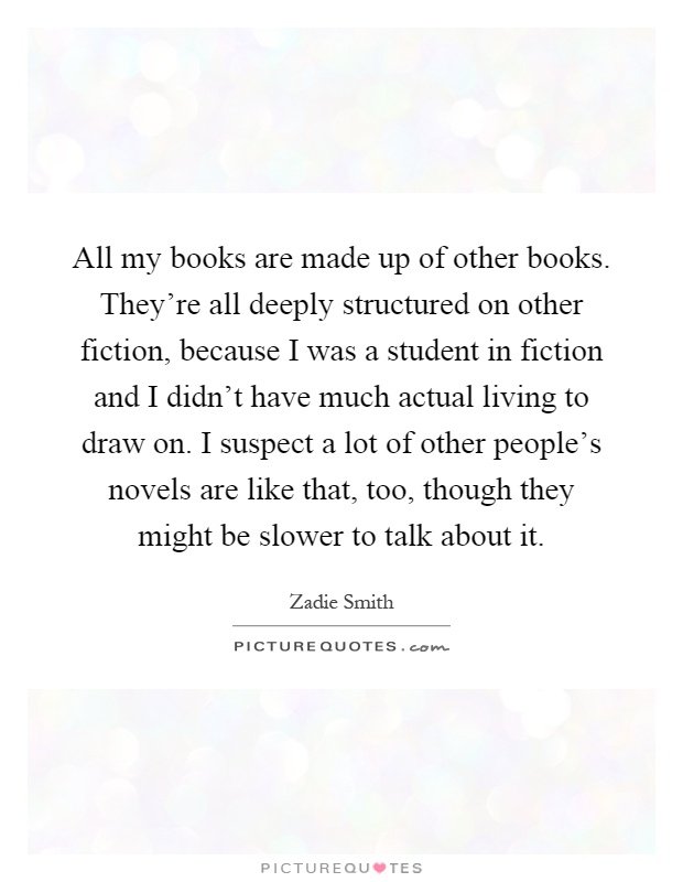All my books are made up of other books. They're all deeply structured on other fiction, because I was a student in fiction and I didn't have much actual living to draw on. I suspect a lot of other people's novels are like that, too, though they might be slower to talk about it Picture Quote #1