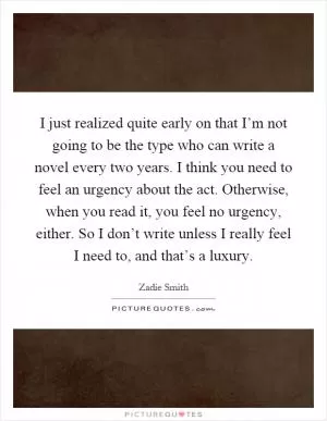 I just realized quite early on that I’m not going to be the type who can write a novel every two years. I think you need to feel an urgency about the act. Otherwise, when you read it, you feel no urgency, either. So I don’t write unless I really feel I need to, and that’s a luxury Picture Quote #1