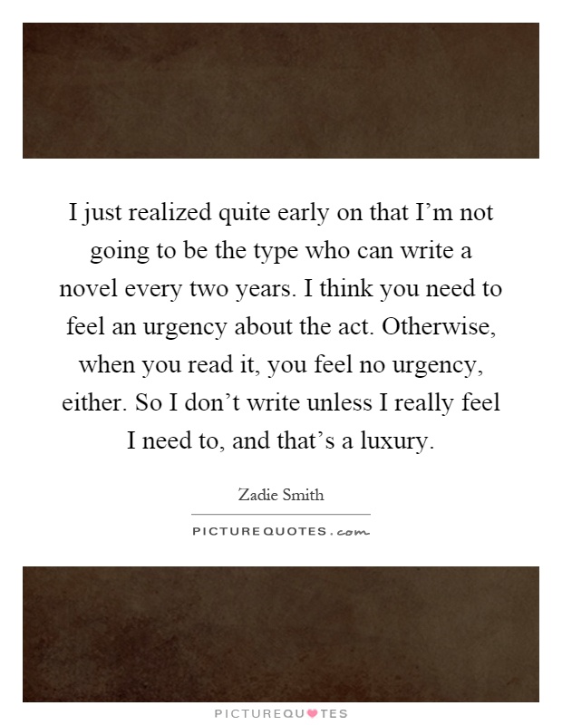 I just realized quite early on that I'm not going to be the type who can write a novel every two years. I think you need to feel an urgency about the act. Otherwise, when you read it, you feel no urgency, either. So I don't write unless I really feel I need to, and that's a luxury Picture Quote #1
