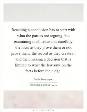 Reaching a conclusion has to start with what the parties are arguing, but examining in all situations carefully the facts as they prove them or not prove them, the record as they create it, and then making a decision that is limited to what the law says on the facts before the judge Picture Quote #1