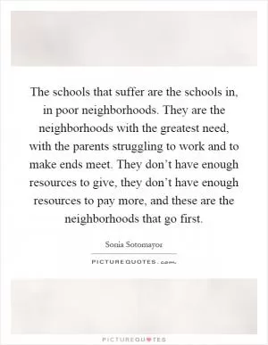The schools that suffer are the schools in, in poor neighborhoods. They are the neighborhoods with the greatest need, with the parents struggling to work and to make ends meet. They don’t have enough resources to give, they don’t have enough resources to pay more, and these are the neighborhoods that go first Picture Quote #1