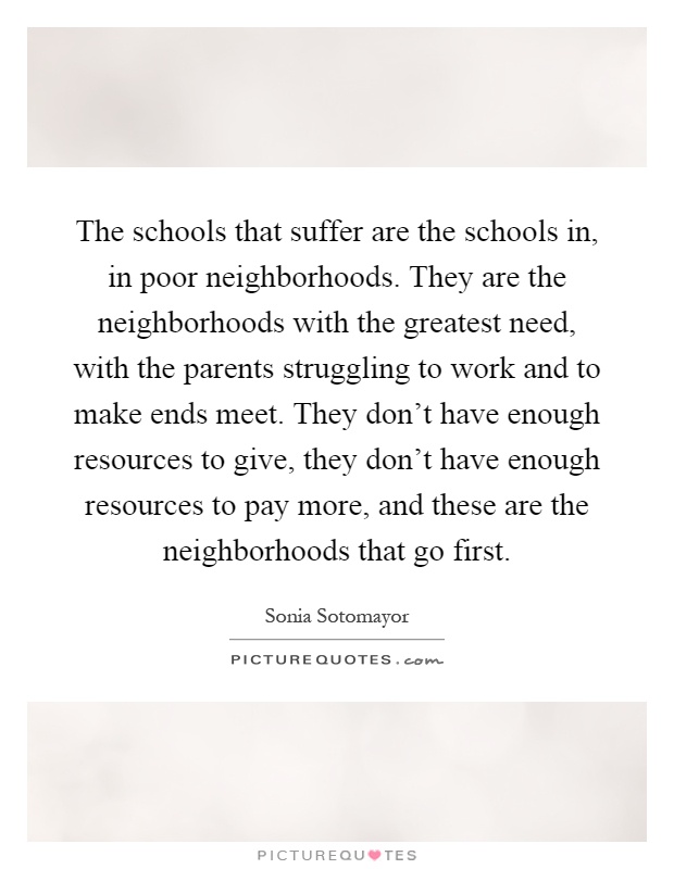 The schools that suffer are the schools in, in poor neighborhoods. They are the neighborhoods with the greatest need, with the parents struggling to work and to make ends meet. They don't have enough resources to give, they don't have enough resources to pay more, and these are the neighborhoods that go first Picture Quote #1