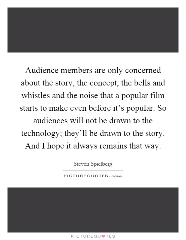 Audience members are only concerned about the story, the concept, the bells and whistles and the noise that a popular film starts to make even before it's popular. So audiences will not be drawn to the technology; they'll be drawn to the story. And I hope it always remains that way Picture Quote #1