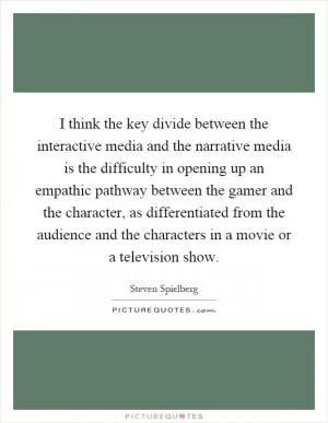 I think the key divide between the interactive media and the narrative media is the difficulty in opening up an empathic pathway between the gamer and the character, as differentiated from the audience and the characters in a movie or a television show Picture Quote #1