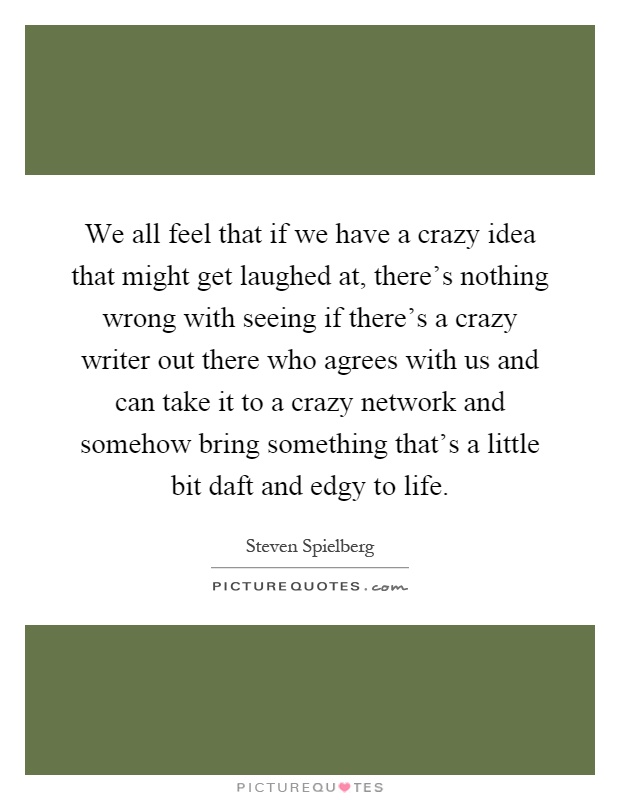 We all feel that if we have a crazy idea that might get laughed at, there's nothing wrong with seeing if there's a crazy writer out there who agrees with us and can take it to a crazy network and somehow bring something that's a little bit daft and edgy to life Picture Quote #1
