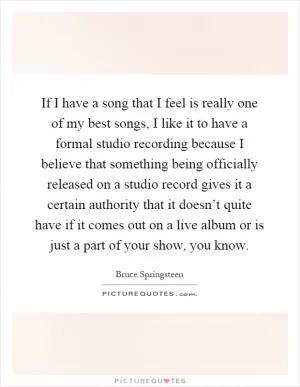 If I have a song that I feel is really one of my best songs, I like it to have a formal studio recording because I believe that something being officially released on a studio record gives it a certain authority that it doesn’t quite have if it comes out on a live album or is just a part of your show, you know Picture Quote #1