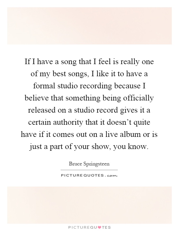 If I have a song that I feel is really one of my best songs, I like it to have a formal studio recording because I believe that something being officially released on a studio record gives it a certain authority that it doesn't quite have if it comes out on a live album or is just a part of your show, you know Picture Quote #1