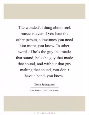 The wonderful thing about rock music is even if you hate the other person, sometimes you need him more, you know. In other words if he’s the guy that made that sound, he’s the guy that made that sound, and without that guy making that sound, you don’t have a band, you know Picture Quote #1
