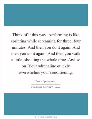 Think of it this way: performing is like sprinting while screaming for three, four minutes. And then you do it again. And then you do it again. And then you walk a little, shouting the whole time. And so on. Your adrenaline quickly overwhelms your conditioning Picture Quote #1