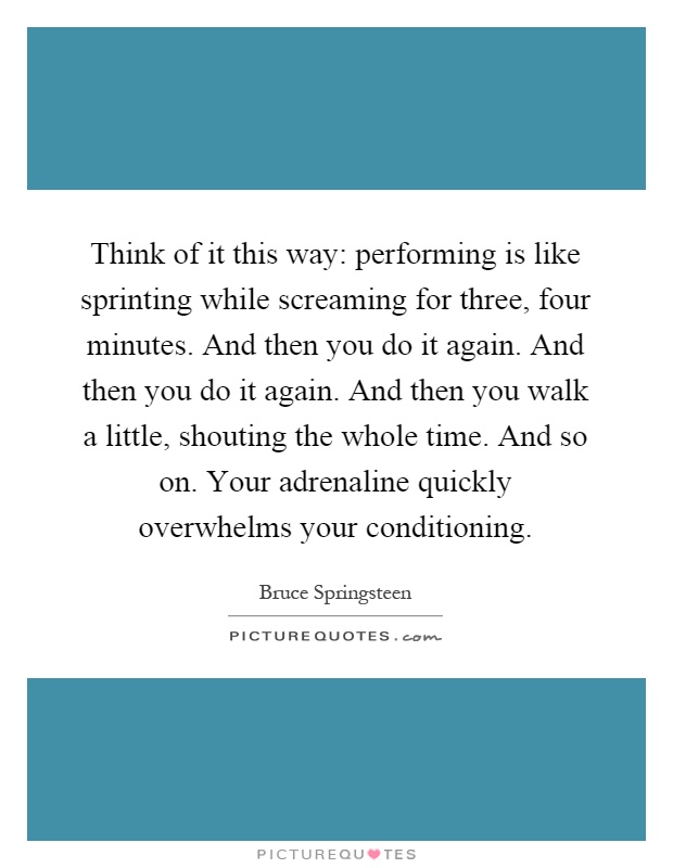 Think of it this way: performing is like sprinting while screaming for three, four minutes. And then you do it again. And then you do it again. And then you walk a little, shouting the whole time. And so on. Your adrenaline quickly overwhelms your conditioning Picture Quote #1