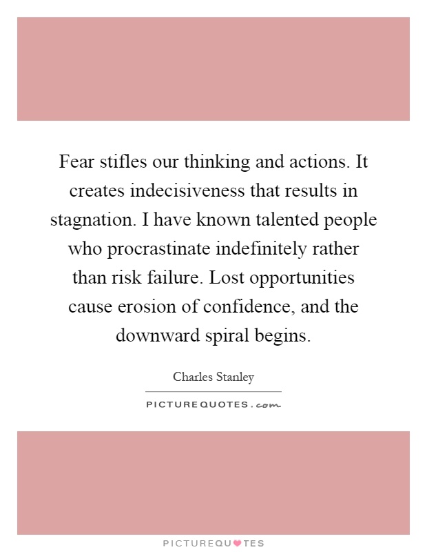 Fear stifles our thinking and actions. It creates indecisiveness that results in stagnation. I have known talented people who procrastinate indefinitely rather than risk failure. Lost opportunities cause erosion of confidence, and the downward spiral begins Picture Quote #1