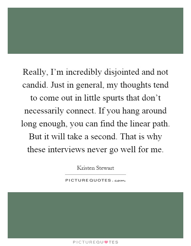 Really, I'm incredibly disjointed and not candid. Just in general, my thoughts tend to come out in little spurts that don't necessarily connect. If you hang around long enough, you can find the linear path. But it will take a second. That is why these interviews never go well for me Picture Quote #1
