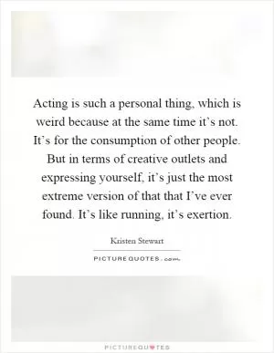 Acting is such a personal thing, which is weird because at the same time it’s not. It’s for the consumption of other people. But in terms of creative outlets and expressing yourself, it’s just the most extreme version of that that I’ve ever found. It’s like running, it’s exertion Picture Quote #1