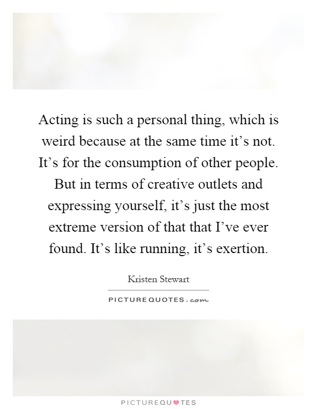Acting is such a personal thing, which is weird because at the same time it's not. It's for the consumption of other people. But in terms of creative outlets and expressing yourself, it's just the most extreme version of that that I've ever found. It's like running, it's exertion Picture Quote #1