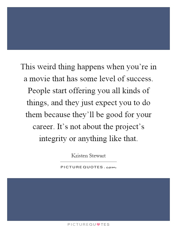 This weird thing happens when you're in a movie that has some level of success. People start offering you all kinds of things, and they just expect you to do them because they'll be good for your career. It's not about the project's integrity or anything like that Picture Quote #1