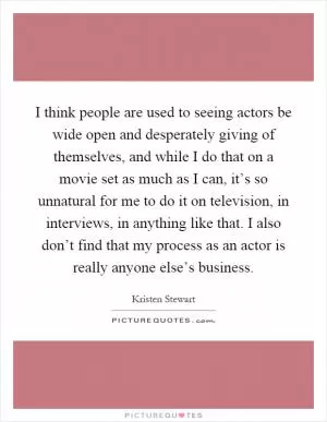 I think people are used to seeing actors be wide open and desperately giving of themselves, and while I do that on a movie set as much as I can, it’s so unnatural for me to do it on television, in interviews, in anything like that. I also don’t find that my process as an actor is really anyone else’s business Picture Quote #1