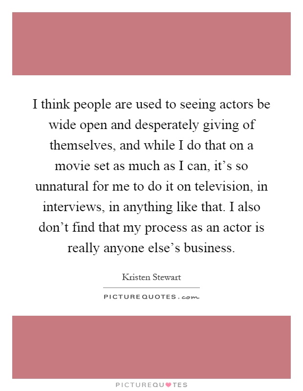 I think people are used to seeing actors be wide open and desperately giving of themselves, and while I do that on a movie set as much as I can, it's so unnatural for me to do it on television, in interviews, in anything like that. I also don't find that my process as an actor is really anyone else's business Picture Quote #1
